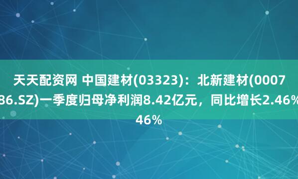 天天配资网 中国建材(03323)：北新建材(000786.SZ)一季度归母净利润8.42亿元，同比增长2.46%