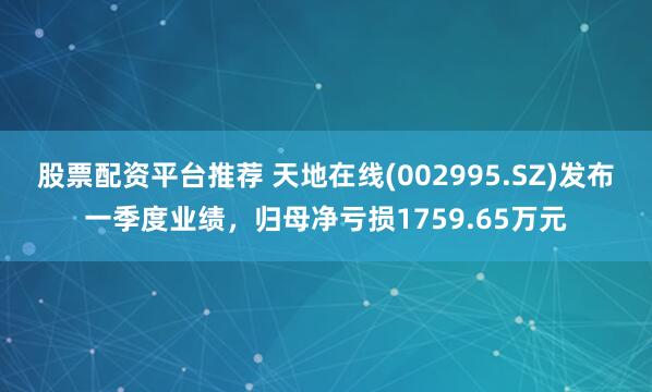 股票配资平台推荐 天地在线(002995.SZ)发布一季度业绩，归母净亏损1759.65万元