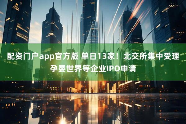 配资门户app官方版 单日13家！北交所集中受理孕婴世界等企业IPO申请