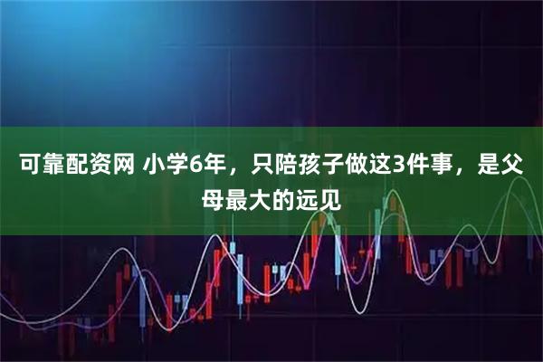 可靠配资网 小学6年，只陪孩子做这3件事，是父母最大的远见