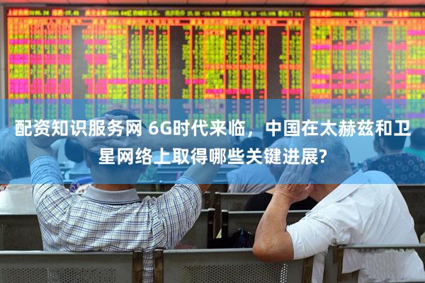 配资知识服务网 6G时代来临，中国在太赫兹和卫星网络上取得哪些关键进展?