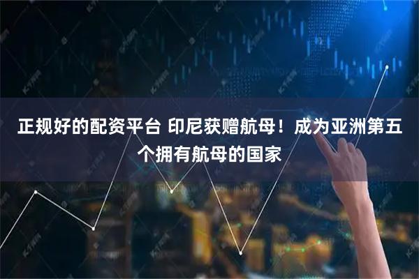 正规好的配资平台 印尼获赠航母！成为亚洲第五个拥有航母的国家