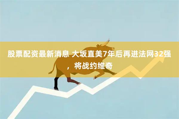 股票配资最新消息 大坂直美7年后再进法网32强，将战约维奇