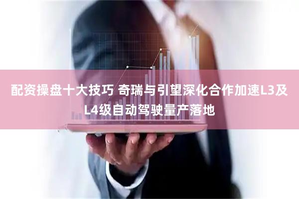 配资操盘十大技巧 奇瑞与引望深化合作加速L3及L4级自动驾驶量产落地