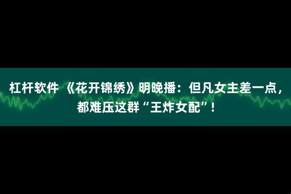 杠杆软件 《花开锦绣》明晚播：但凡女主差一点，都难压这群“王炸女配”!