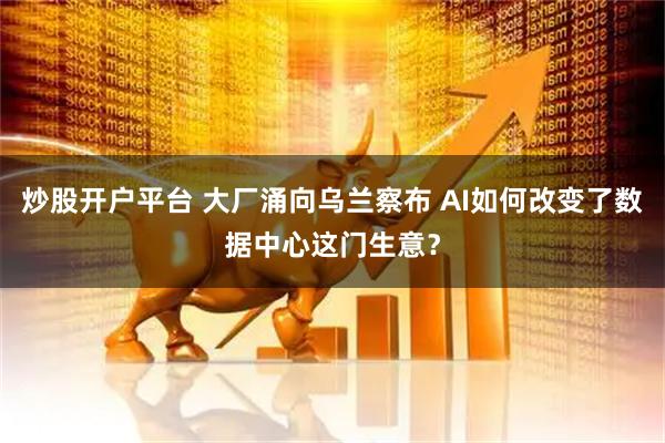 炒股开户平台 大厂涌向乌兰察布 AI如何改变了数据中心这门生意？