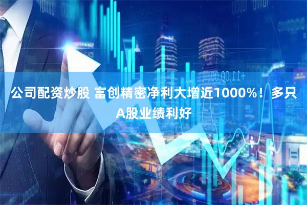 公司配资炒股 富创精密净利大增近1000%！多只A股业绩利好