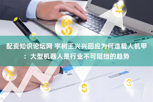 配资知识论坛网 宇树王兴兴回应为何造载人机甲：大型机器人是行业不可阻挡的趋势