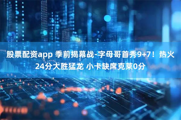 股票配资app 季前揭幕战-字母哥首秀9+7！热火24分大胜猛龙 小卡缺席克莱0分